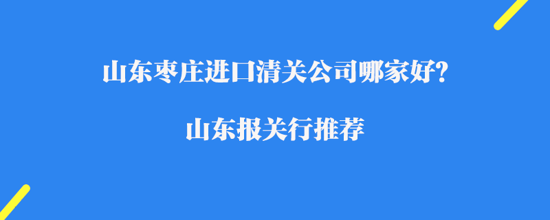 山東棗莊進口清關公司哪家好？山東報關行推薦