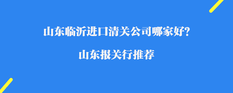 山東臨沂進口清關公司哪家好？山東報關行推薦
